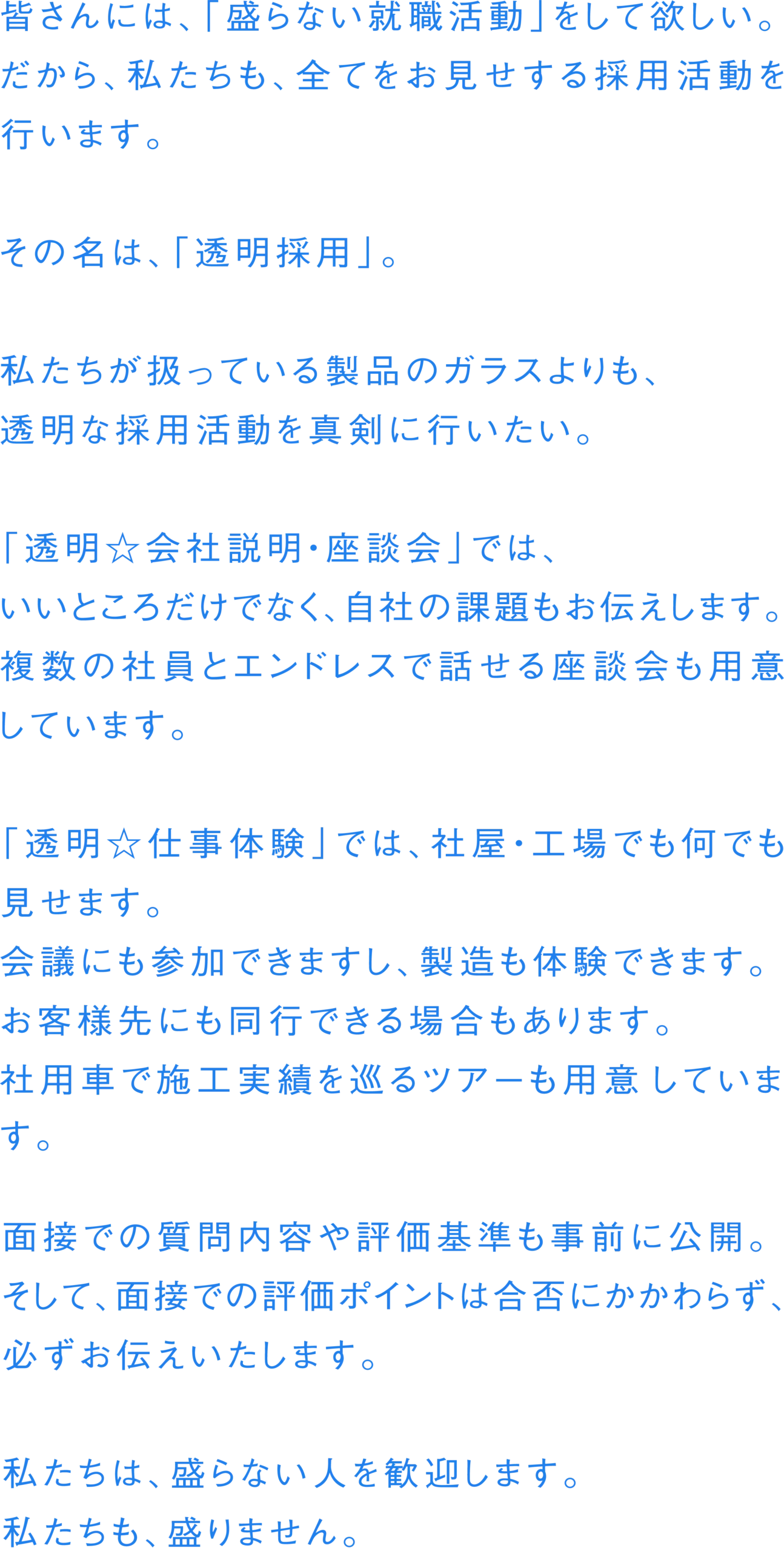皆さんには、「盛らない就職活動」をして欲しい。だから、私たちも、全てをお見せする採用活動を行います。その名は、「透明採用」。私たちが扱っている製品のガラスよりも、透明な採用活動を真剣に行いたい。「透明 会社説明・座談会」では、いいところだけでなく、自社の課題もお伝えします。複数の社員とエンドレスで話せる座談会も用意しています。「透明 仕事体験」では、社屋・工場でも何でも見せます。会議にも参加できますし、製造も体験できます。お客様先にも同行できる場合もあります。社用車で施工実績を巡るツアーも用意しています。面接での質問内容や評価基準も事前に公開。そして、面接での評価ポイントは合否にかかわらず、必ずお伝えいたします。私たちは、盛らない人を歓迎します。私たちも、盛りません。