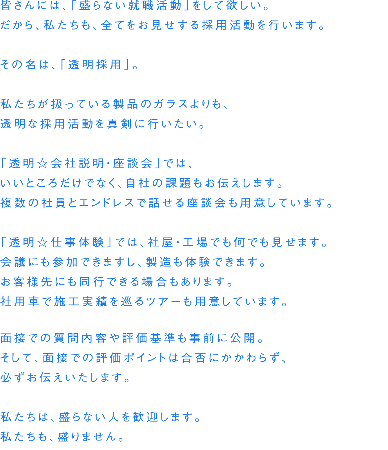 皆さんには、「盛らない就職活動」をして欲しい。だから、私たちも、全てをお見せする採用活動を行います。その名は、「透明採用」。私たちが扱っている製品のガラスよりも、透明な採用活動を真剣に行いたい。「透明 会社説明・座談会」では、 いいところだけでなく、自社の課題もお伝えします。複数の社員とエンドレスで話せる座談会も用意しています。「透明 仕事体験」では、社屋・工場でも何でも見せます。会議にも参加できますし、製造も体験できます。お客様先にも同行できる場合もあります。社用車で施工実績を巡るツアーも用意しています。面接での質問内容や評価基準も事前に公開。そして、面接での評価ポイントは合否にかかわらず、必ずお伝えいたします。私たちは、盛らない人を歓迎します。私たちも、盛りません。
